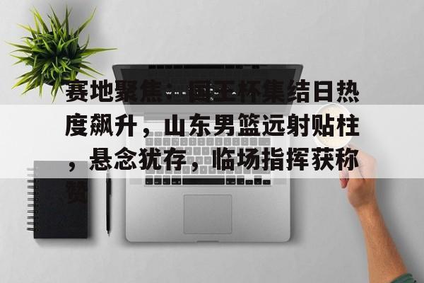 九游登录入口-关于赛地聚焦：国王杯集结日热度飙升，山东男篮远射贴柱，悬念犹存，临场指挥获称赞的信息
